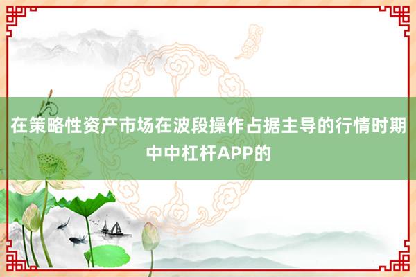 在策略性资产市场在波段操作占据主导的行情时期中中杠杆APP的