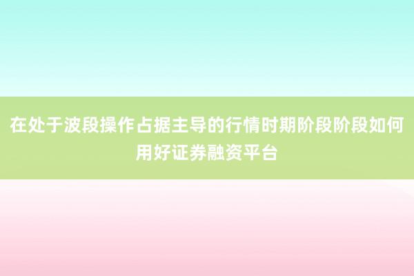 在处于波段操作占据主导的行情时期阶段阶段如何用好证券融资平台
