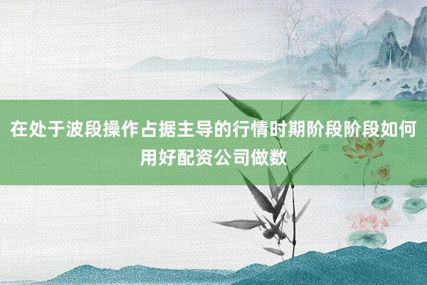 在处于波段操作占据主导的行情时期阶段阶段如何用好配资公司做数