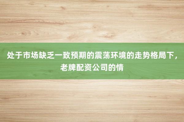 处于市场缺乏一致预期的震荡环境的走势格局下，老牌配资公司的情