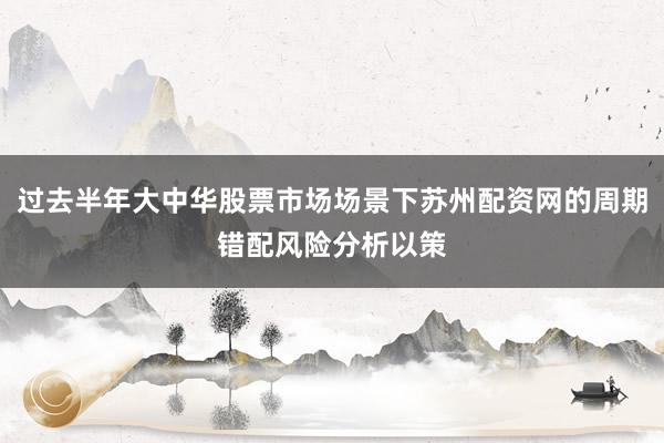 过去半年大中华股票市场场景下苏州配资网的周期错配风险分析以策