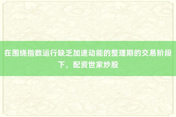 在围绕指数运行缺乏加速动能的整理期的交易阶段下，配资世家炒股