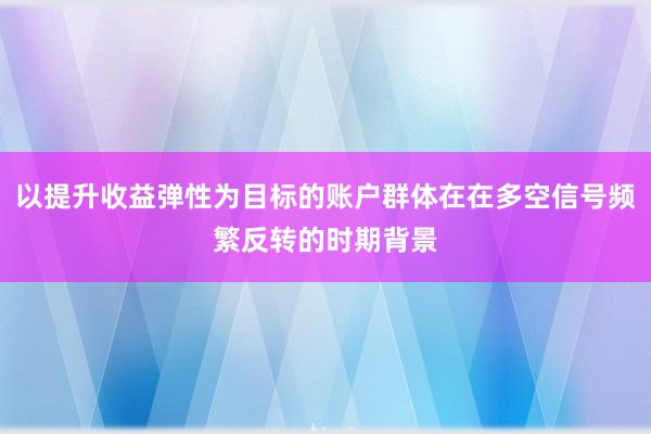 以提升收益弹性为目标的账户群体在在多空信号频繁反转的时期背景