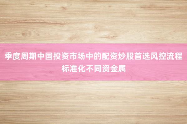 季度周期中国投资市场中的配资炒股首选风控流程标准化不同资金属