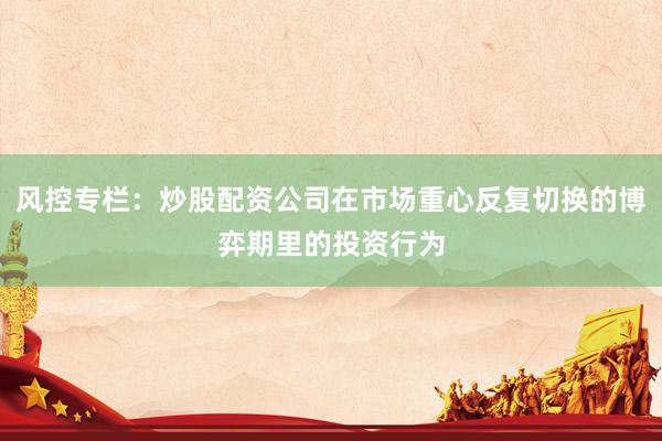 风控专栏:炒股配资公司在市场重心反复切换的博弈期里的投资行为