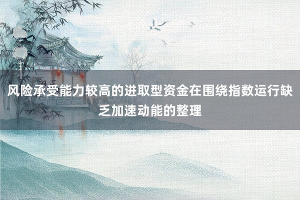 风险承受能力较高的进取型资金在围绕指数运行缺乏加速动能的整理
