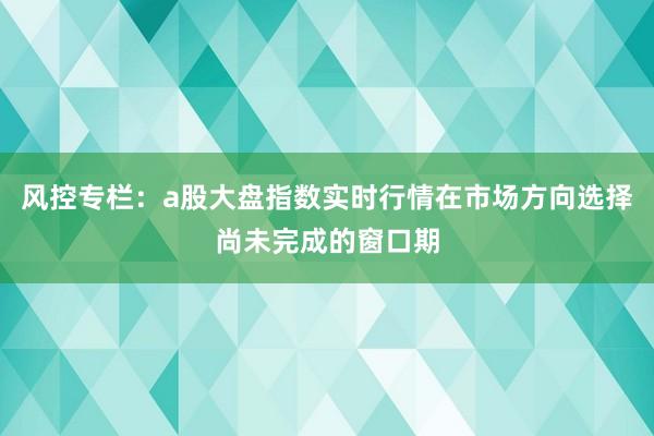 风控专栏：a股大盘指数实时行情在市场方向选择尚未完成的窗口期
