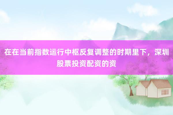 在在当前指数运行中枢反复调整的时期里下，深圳股票投资配资的资