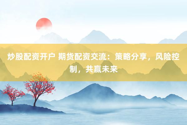 炒股配资开户 期货配资交流：策略分享，风险控制，共赢未来