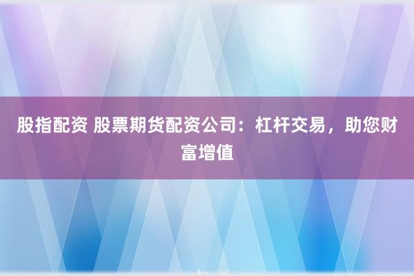 股指配资 股票期货配资公司：杠杆交易，助您财富增值