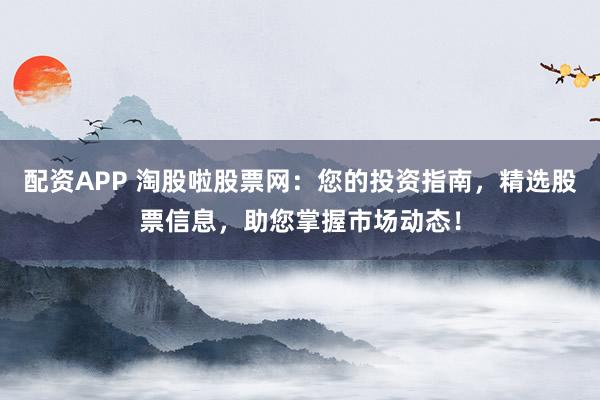 配资APP 淘股啦股票网：您的投资指南，精选股票信息，助您掌握市场动态！