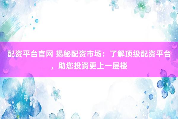 配资平台官网 揭秘配资市场:了解顶级配资平台,助您投资更上一层楼