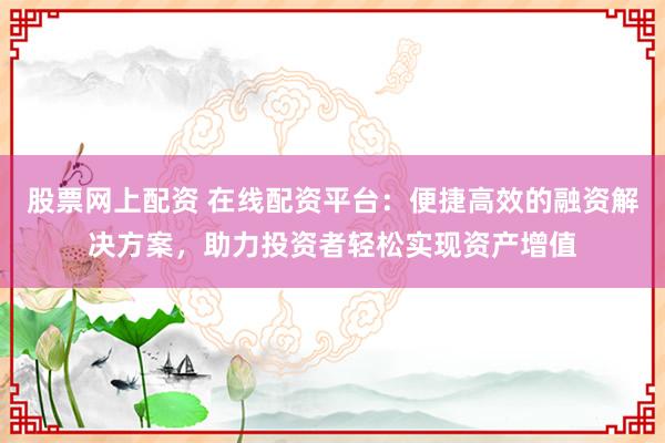 股票网上配资 在线配资平台：便捷高效的融资解决方案，助力投资者轻松实现资产增值