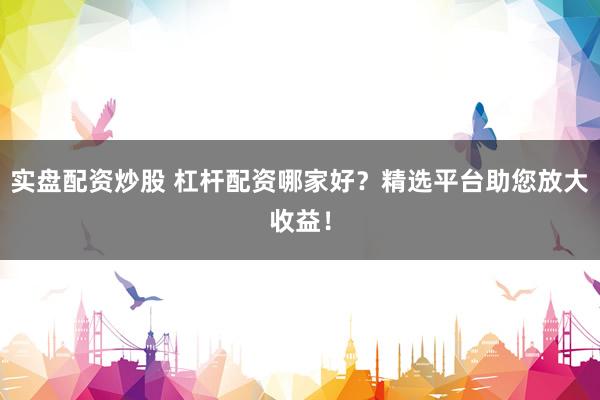 实盘配资炒股 杠杆配资哪家好？精选平台助您放大收益！