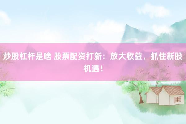 炒股杠杆是啥 股票配资打新：放大收益，抓住新股机遇！