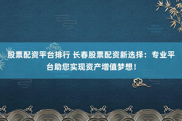股票配资平台排行 长春股票配资新选择：专业平台助您实现资产增值梦想！