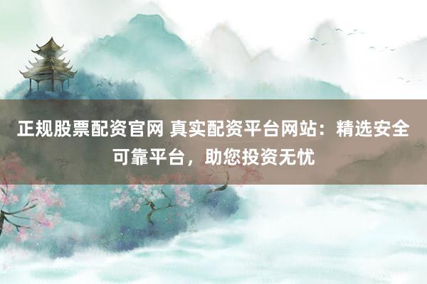 正规股票配资官网 真实配资平台网站：精选安全可靠平台，助您投资无忧