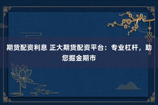 期货配资利息 正大期货配资平台：专业杠杆，助您掘金期市
