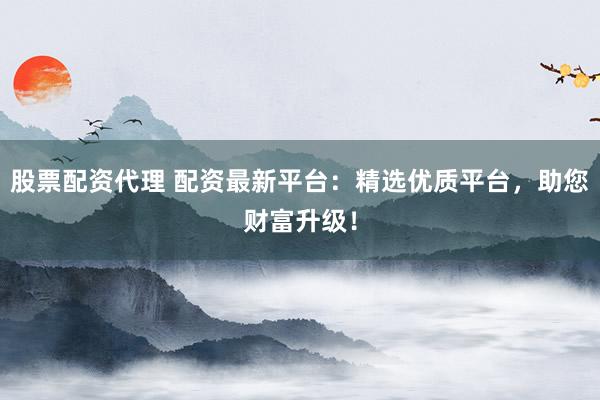 股票配资代理 配资最新平台：精选优质平台，助您财富升级！