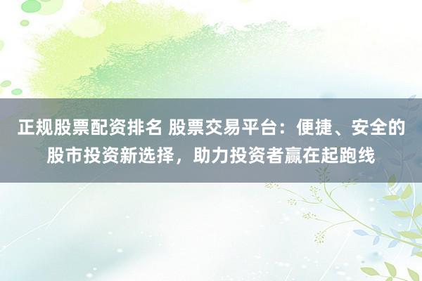 正规股票配资排名 股票交易平台：便捷、安全的股市投资新选择，助力投资者赢在起跑线