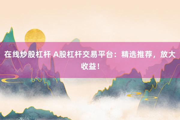 在线炒股杠杆 A股杠杆交易平台：精选推荐，放大收益！