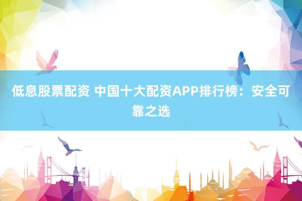 低息股票配资 中国十大配资APP排行榜：安全可靠之选