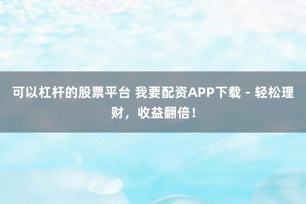 可以杠杆的股票平台 我要配资APP下载 - 轻松理财，收益翻倍！