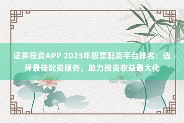 证券投资APP 2023年股票配资平台排名：选择最佳配资服务，助力投资收益最大化