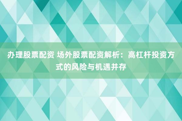 办理股票配资 场外股票配资解析：高杠杆投资方式的风险与机遇并存