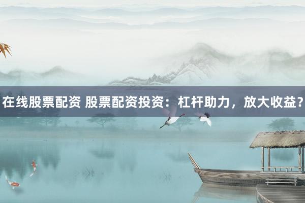 在线股票配资 股票配资投资：杠杆助力，放大收益？