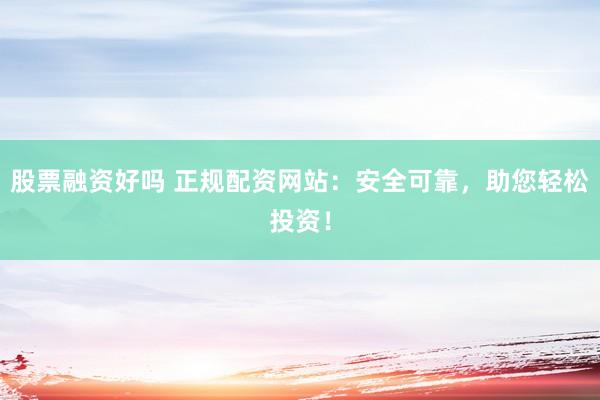 股票融资好吗 正规配资网站：安全可靠，助您轻松投资！