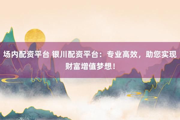 场内配资平台 银川配资平台：专业高效，助您实现财富增值梦想！