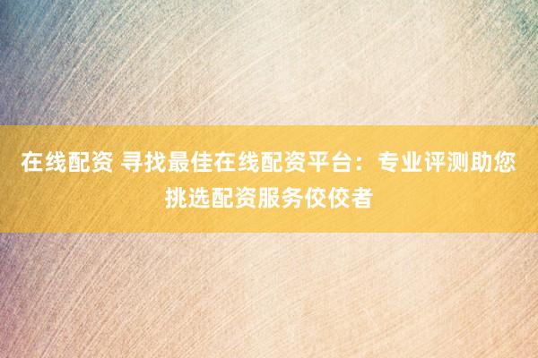 在线配资 寻找最佳在线配资平台：专业评测助您挑选配资服务佼佼者