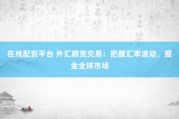 在线配资平台 外汇期货交易：把握汇率波动，掘金全球市场