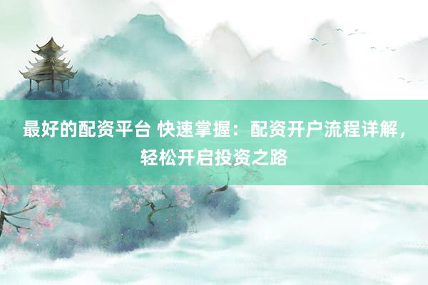 最好的配资平台 快速掌握：配资开户流程详解，轻松开启投资之路