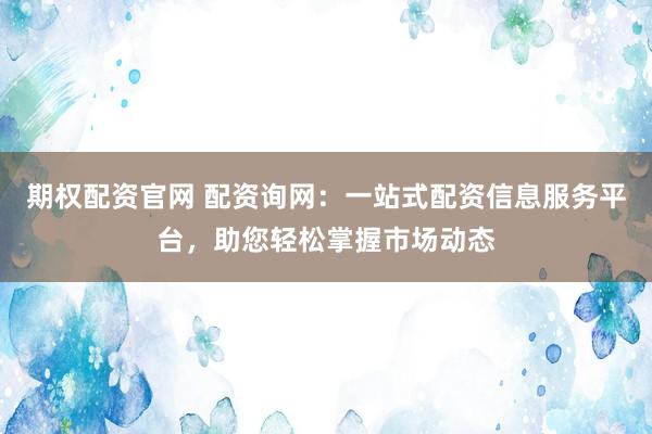 期权配资官网 配资询网：一站式配资信息服务平台，助您轻松掌握市场动态