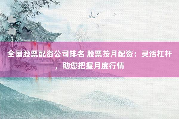 全国股票配资公司排名 股票按月配资：灵活杠杆，助您把握月度行情