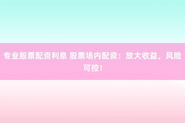 专业股票配资利息 股票场内配资：放大收益，风险可控！
