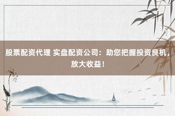 股票配资代理 实盘配资公司：助您把握投资良机，放大收益！