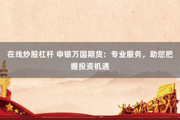 在线炒股杠杆 申银万国期货：专业服务，助您把握投资机遇
