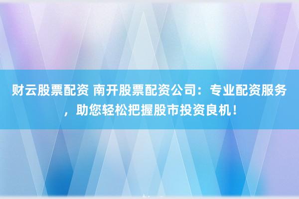 财云股票配资 南开股票配资公司：专业配资服务，助您轻松把握股市投资良机！