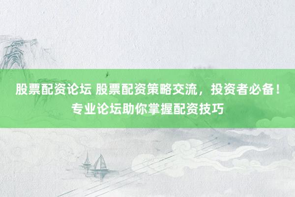 股票配资论坛 股票配资策略交流，投资者必备！专业论坛助你掌握配资技巧