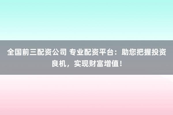 全国前三配资公司 专业配资平台：助您把握投资良机，实现财富增值！