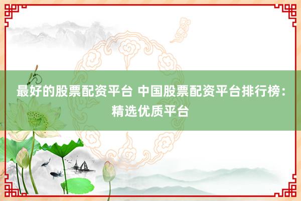 最好的股票配资平台 中国股票配资平台排行榜：精选优质平台