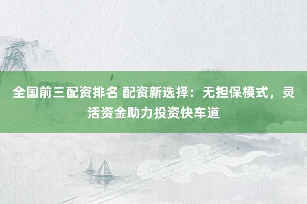 全国前三配资排名 配资新选择：无担保模式，灵活资金助力投资快车道