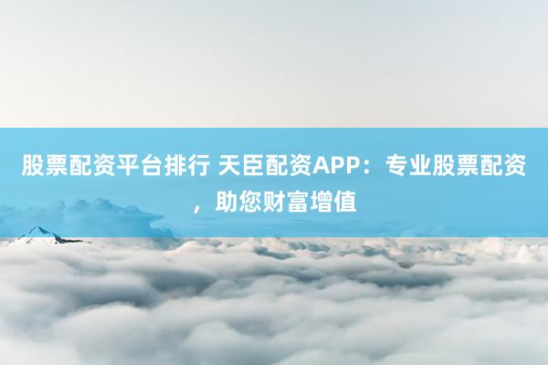 股票配资平台排行 天臣配资APP：专业股票配资，助您财富增值