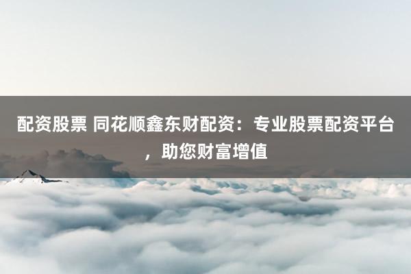 配资股票 同花顺鑫东财配资：专业股票配资平台，助您财富增值