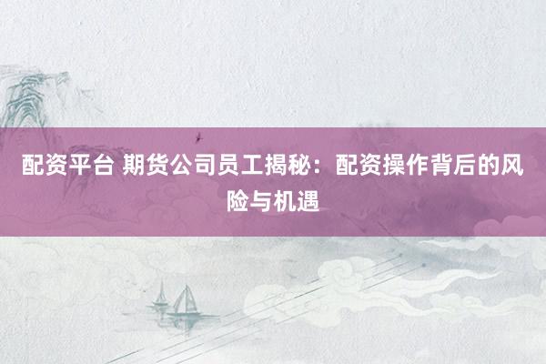 配资平台 期货公司员工揭秘：配资操作背后的风险与机遇