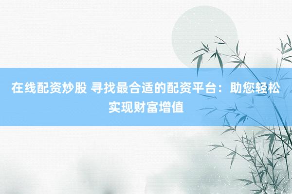 在线配资炒股 寻找最合适的配资平台：助您轻松实现财富增值