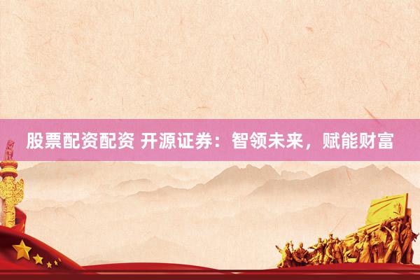 股票配资配资 开源证券：智领未来，赋能财富